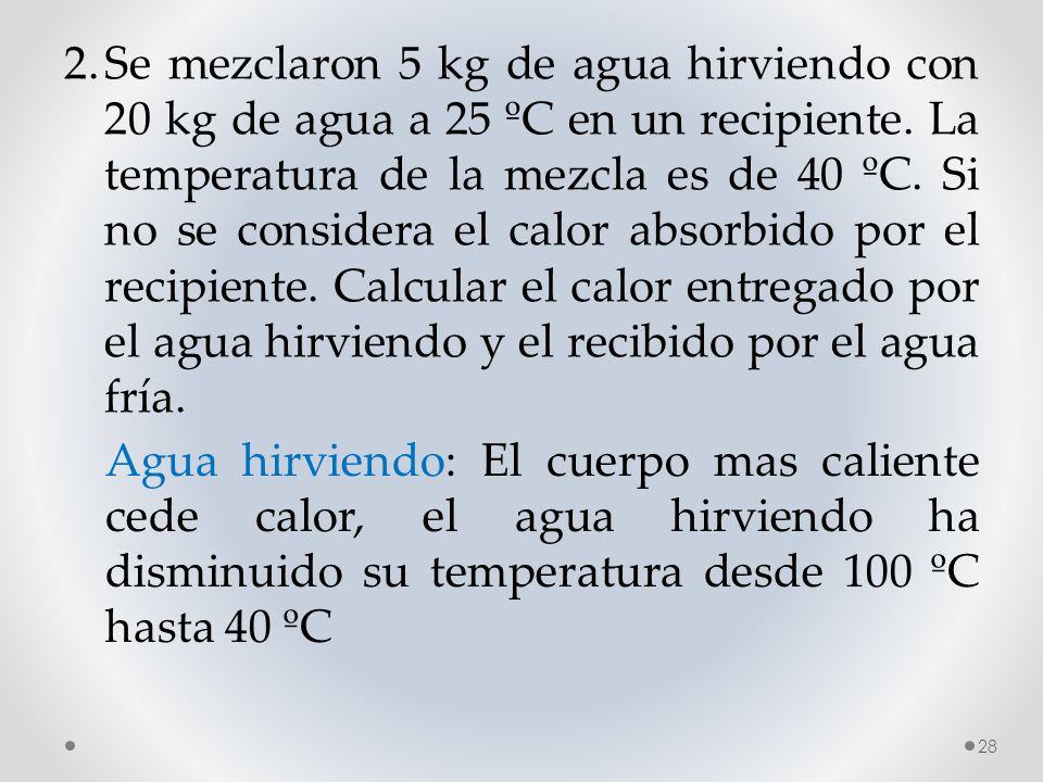 2. Se mezclaron 5 kg de agua hirviendo con 20 kg de agua a 25 ºC en un recipiente. La temperatura de la mezcla es de 40 ºC. Si no se considera el calor absorbido por el recipiente. Calcular el calor entregado por el agua hirviendo y el recibido por el agua fría.
