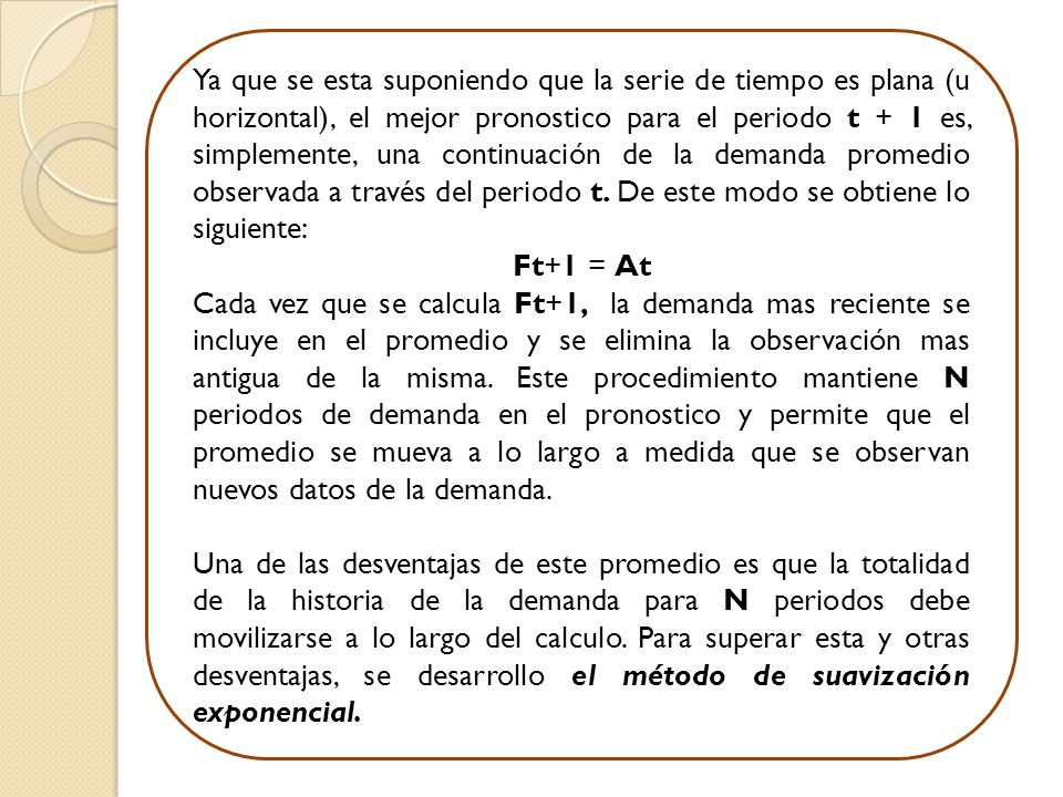 Ya que se esta suponiendo que la serie de tiempo es plana (u horizontal), el mejor pronostico para el periodo t + 1 es, simplemente, una continuación de la demanda promedio observada a través del periodo t. De este modo se obtiene lo siguiente: