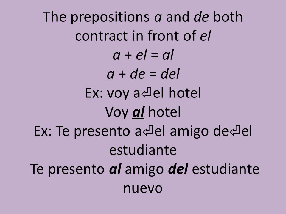 The prepositions a and de both contract in front of el a + el = al a + de = del Ex: voy a⏎el hotel Voy al hotel Ex: Te presento a⏎el amigo de⏎el estudiante Te presento al amigo del estudiante nuevo