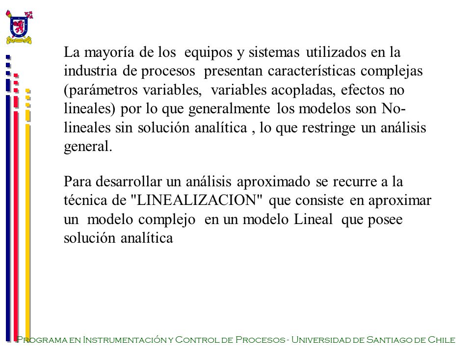 La mayoría de los equipos y sistemas utilizados en la industria de procesos presentan características complejas (parámetros variables, variables acopladas, efectos no lineales) por lo que generalmente los modelos son No-lineales sin solución analítica , lo que restringe un análisis general.