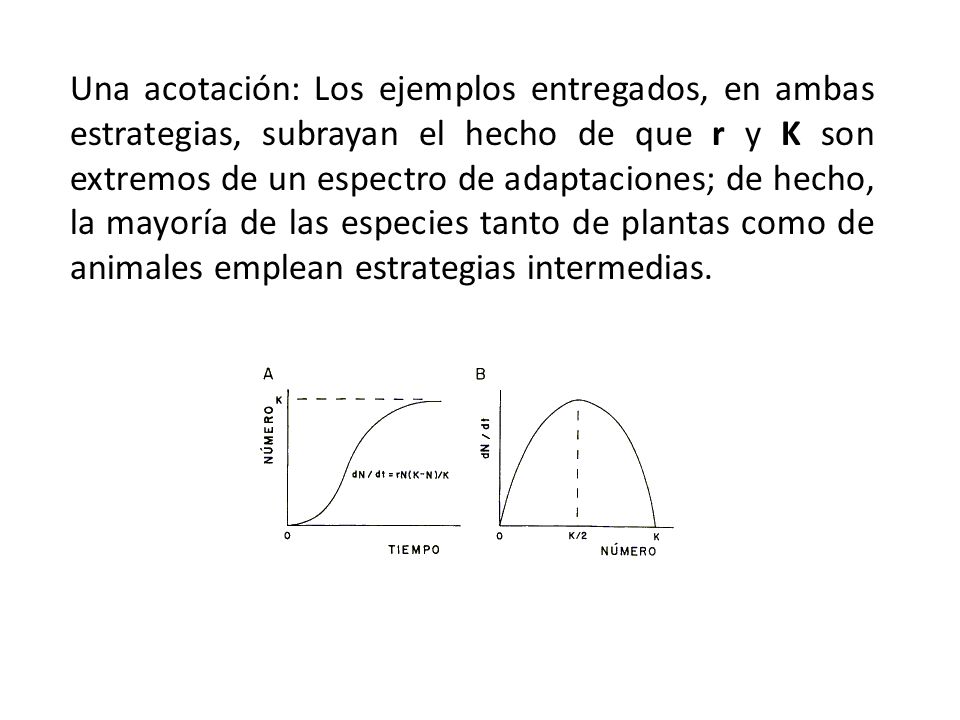 Una acotación: Los ejemplos entregados, en ambas estrategias, subrayan el hecho de que r y K son extremos de un espectro de adaptaciones; de hecho, la mayoría de las especies tanto de plantas como de animales emplean estrategias intermedias.