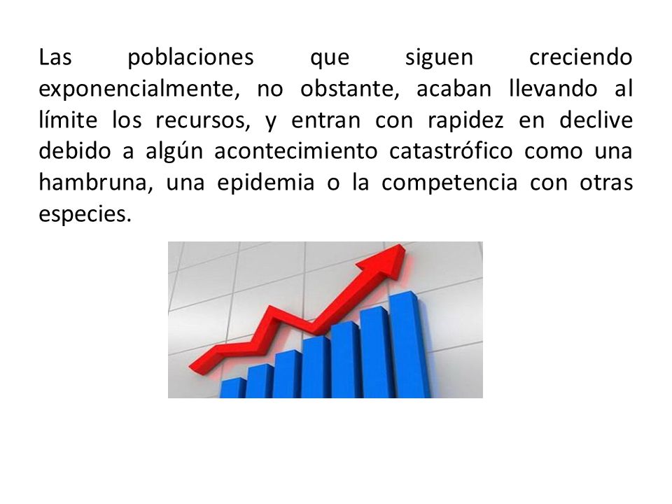 Las poblaciones que siguen creciendo exponencialmente, no obstante, acaban llevando al límite los recursos, y entran con rapidez en declive debido a algún acontecimiento catastrófico como una hambruna, una epidemia o la competencia con otras especies.