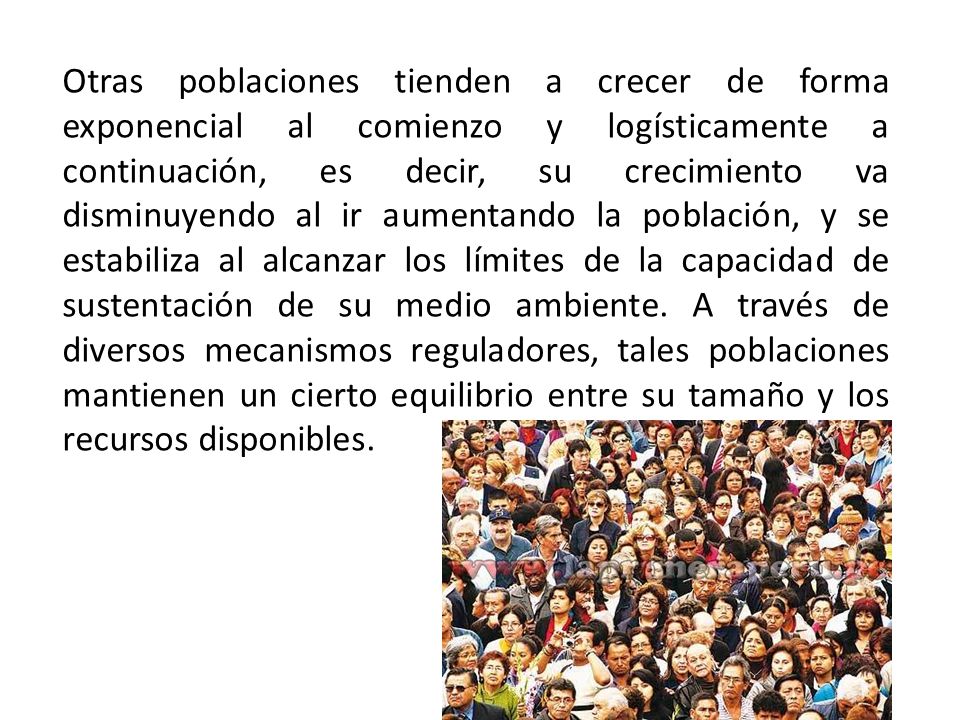 Otras poblaciones tienden a crecer de forma exponencial al comienzo y logísticamente a continuación, es decir, su crecimiento va disminuyendo al ir aumentando la población, y se estabiliza al alcanzar los límites de la capacidad de sustentación de su medio ambiente.