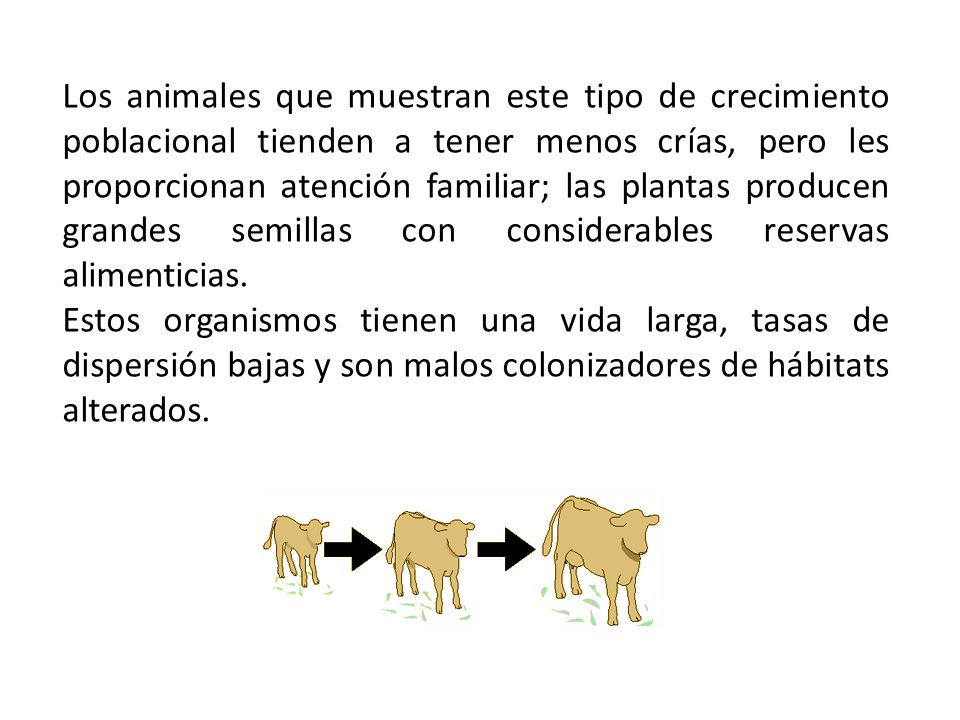 Los animales que muestran este tipo de crecimiento poblacional tienden a tener menos crías, pero les proporcionan atención familiar; las plantas producen grandes semillas con considerables reservas alimenticias.