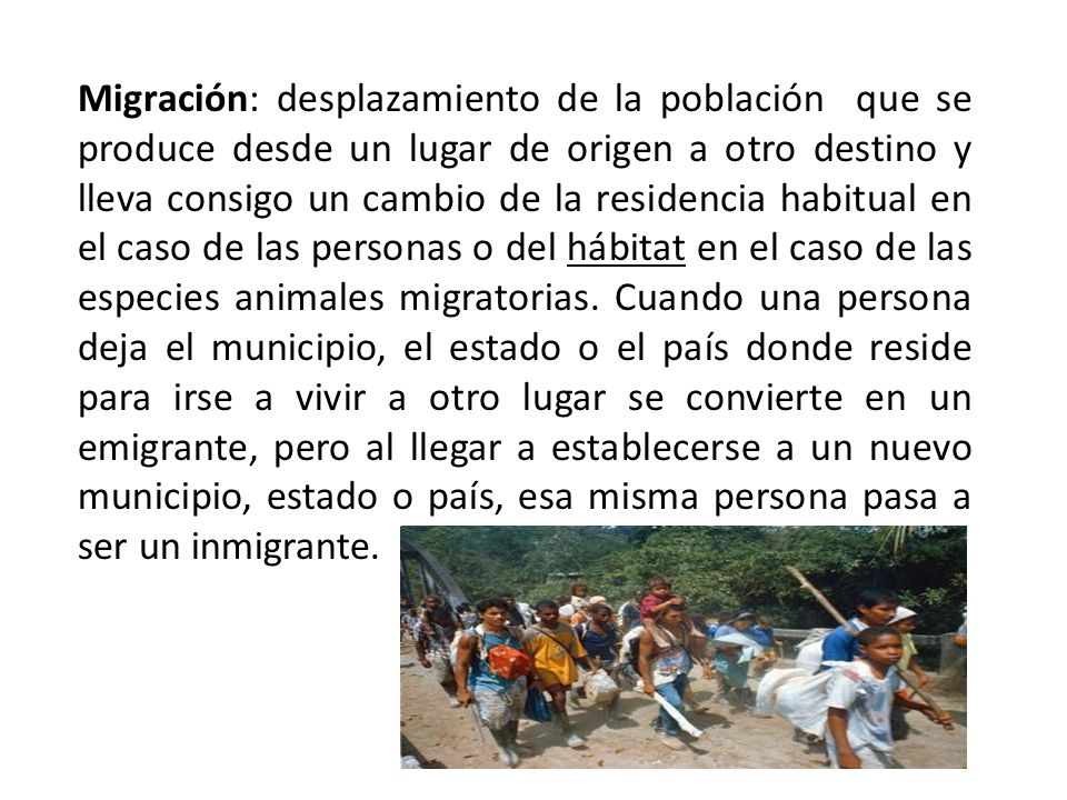 Migración: desplazamiento de la población que se produce desde un lugar de origen a otro destino y lleva consigo un cambio de la residencia habitual en el caso de las personas o del hábitat en el caso de las especies animales migratorias.