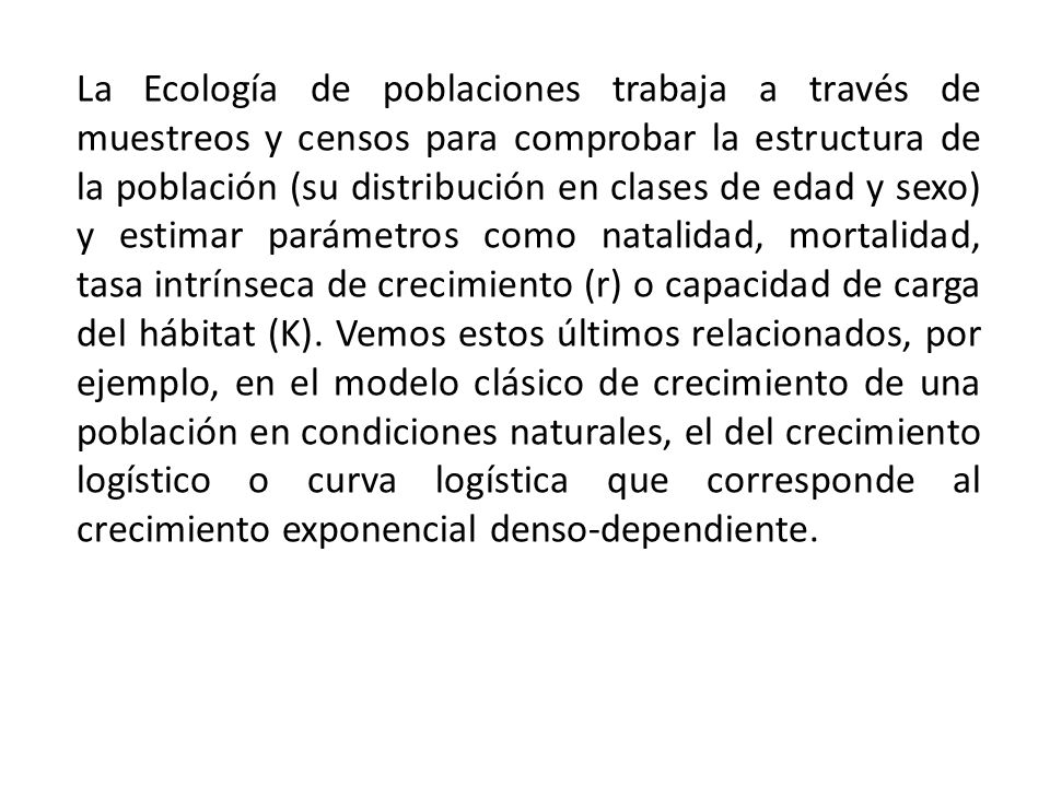 La Ecología de poblaciones trabaja a través de muestreos y censos para comprobar la estructura de la población (su distribución en clases de edad y sexo) y estimar parámetros como natalidad, mortalidad, tasa intrínseca de crecimiento (r) o capacidad de carga del hábitat (K).