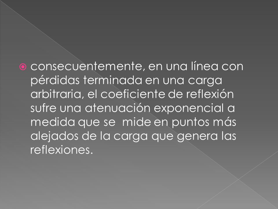 consecuentemente, en una línea con pérdidas terminada en una carga arbitraria, el coeficiente de reflexión sufre una atenuación exponencial a medida que se mide en puntos más alejados de la carga que genera las reflexiones.