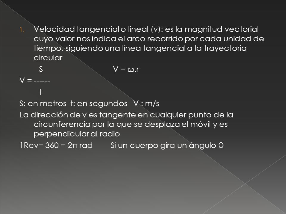 Velocidad tangencial o lineal (v): es la magnitud vectorial cuyo valor nos indica el arco recorrido por cada unidad de tiempo, siguiendo una línea tangencial a la trayectoria circular