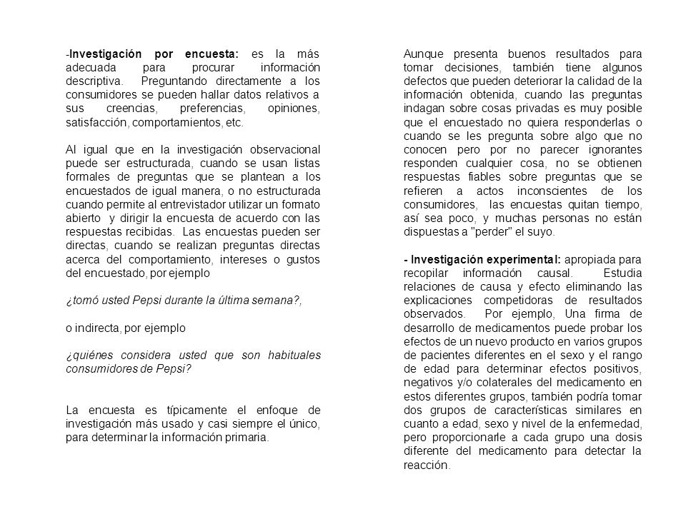 Investigación por encuesta: es la más adecuada para procurar información descriptiva. Preguntando directamente a los consumidores se pueden hallar datos relativos a sus creencias, preferencias, opiniones, satisfacción, comportamientos, etc.