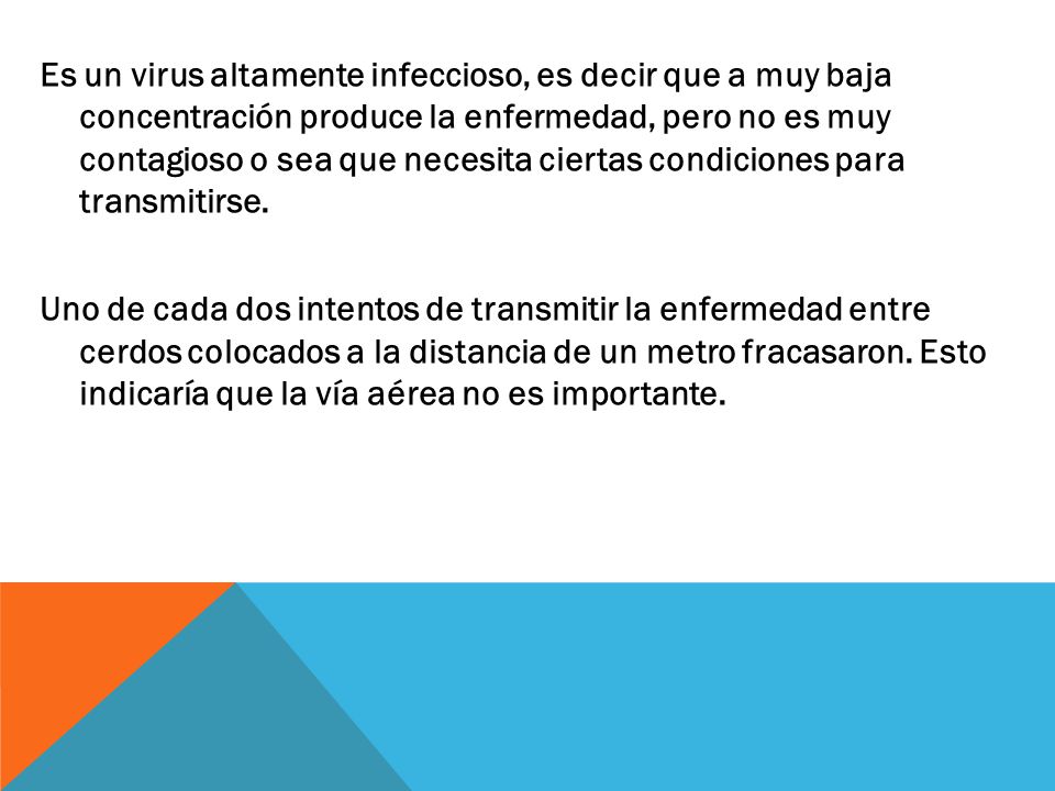 Es un virus altamente infeccioso, es decir que a muy baja concentración produce la enfermedad, pero no es muy contagioso o sea que necesita ciertas condiciones para transmitirse.