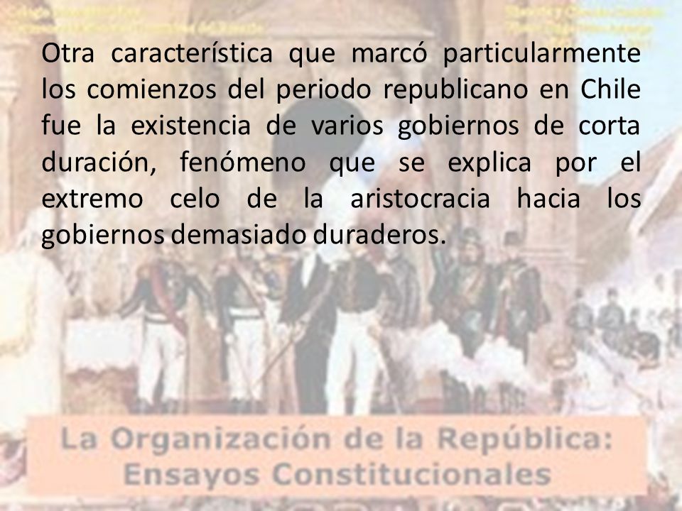 Otra característica que marcó particularmente los comienzos del periodo republicano en Chile fue la existencia de varios gobiernos de corta duración, fenómeno que se explica por el extremo celo de la aristocracia hacia los gobiernos demasiado duraderos.