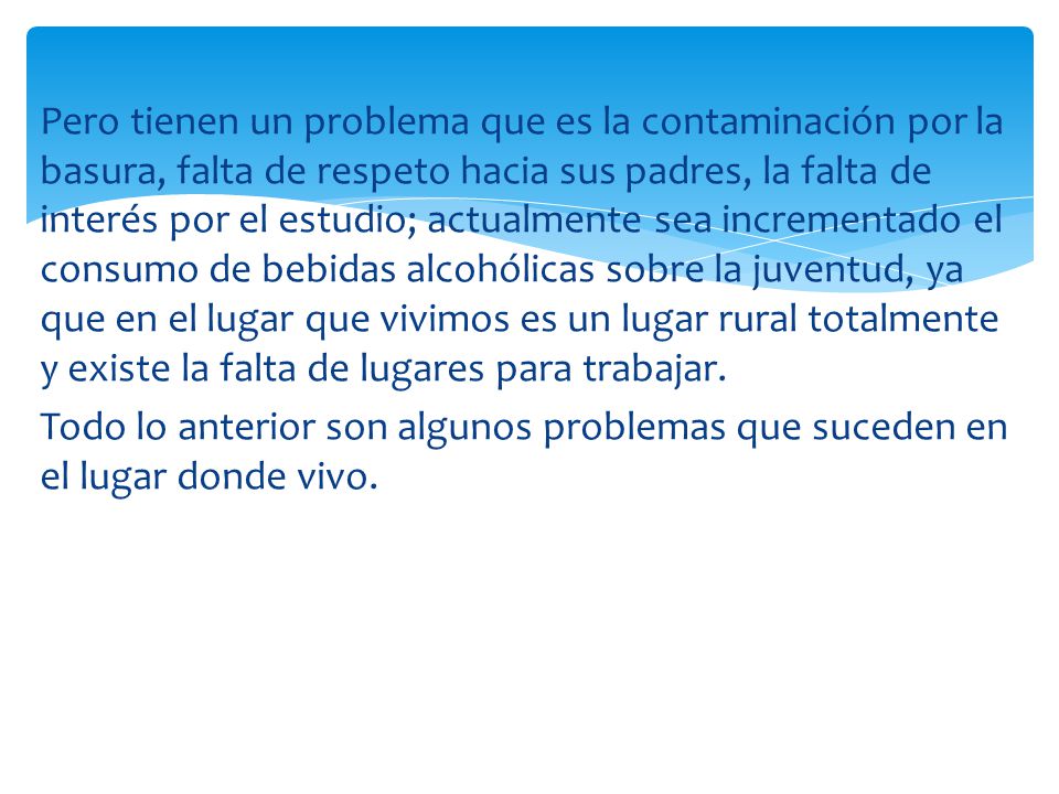 Pero tienen un problema que es la contaminación por la basura, falta de respeto hacia sus padres, la falta de interés por el estudio; actualmente sea incrementado el consumo de bebidas alcohólicas sobre la juventud, ya que en el lugar que vivimos es un lugar rural totalmente y existe la falta de lugares para trabajar.