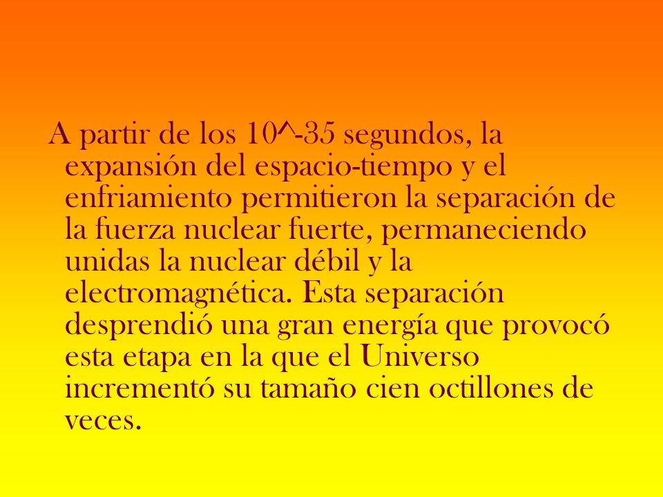 A partir de los 10^-35 segundos, la expansión del espacio-tiempo y el enfriamiento permitieron la separación de la fuerza nuclear fuerte, permaneciendo unidas la nuclear débil y la electromagnética.