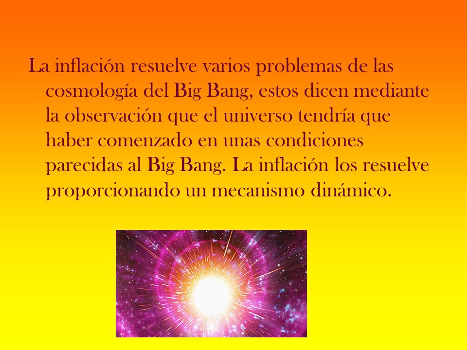 La inflación resuelve varios problemas de las cosmología del Big Bang, estos dicen mediante la observación que el universo tendría que haber comenzado en unas condiciones parecidas al Big Bang.