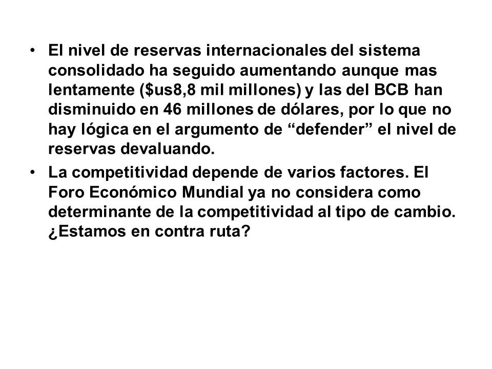 El nivel de reservas internacionales del sistema consolidado ha seguido aumentando aunque mas lentamente ($us8,8 mil millones) y las del BCB han disminuido en 46 millones de dólares, por lo que no hay lógica en el argumento de defender el nivel de reservas devaluando.
