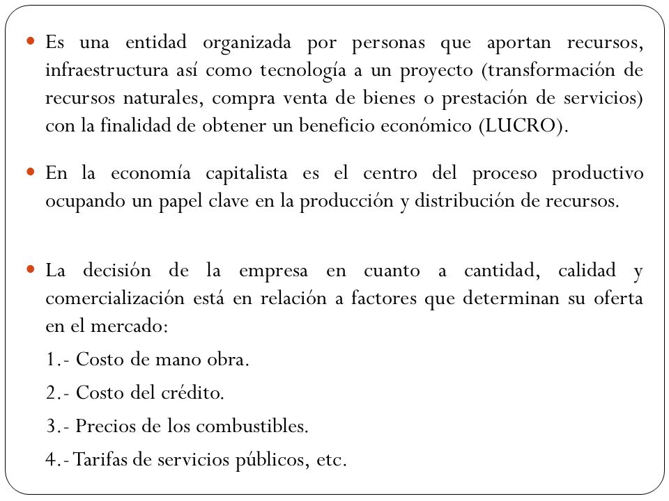 Es una entidad organizada por personas que aportan recursos, infraestructura así como tecnología a un proyecto (transformación de recursos naturales, compra venta de bienes o prestación de servicios) con la finalidad de obtener un beneficio económico (LUCRO).