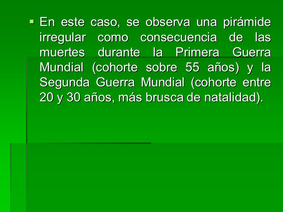 En este caso, se observa una pirámide irregular como consecuencia de las muertes durante la Primera Guerra Mundial (cohorte sobre 55 años) y la Segunda Guerra Mundial (cohorte entre 20 y 30 años, más brusca de natalidad).