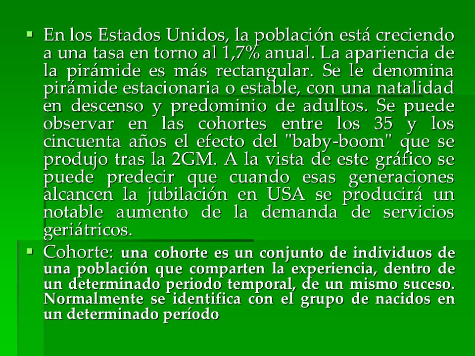 En los Estados Unidos, la población está creciendo a una tasa en torno al 1,7% anual. La apariencia de la pirámide es más rectangular. Se le denomina pirámide estacionaria o estable, con una natalidad en descenso y predominio de adultos. Se puede observar en las cohortes entre los 35 y los cincuenta años el efecto del baby-boom que se produjo tras la 2GM. A la vista de este gráfico se puede predecir que cuando esas generaciones alcancen la jubilación en USA se producirá un notable aumento de la demanda de servicios geriátricos.