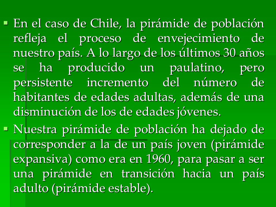 En el caso de Chile, la pirámide de población refleja el proceso de envejecimiento de nuestro país. A lo largo de los últimos 30 años se ha producido un paulatino, pero persistente incremento del número de habitantes de edades adultas, además de una disminución de los de edades jóvenes.