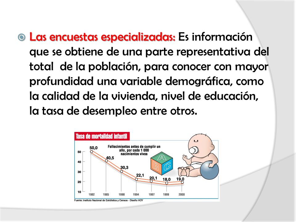 Las encuestas especializadas: Es información que se obtiene de una parte representativa del total de la población, para conocer con mayor profundidad una variable demográfica, como la calidad de la vivienda, nivel de educación, la tasa de desempleo entre otros.
