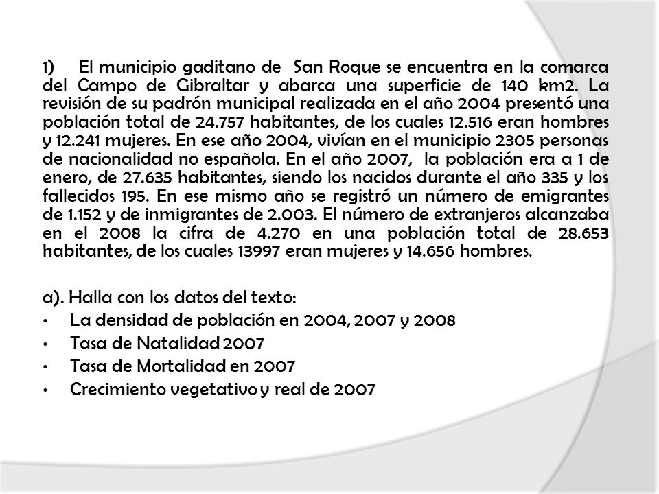 1) El municipio gaditano de San Roque se encuentra en la comarca del Campo de Gibraltar y abarca una superficie de 140 km2. La revisión de su padrón municipal realizada en el año 2004 presentó una población total de habitantes, de los cuales eran hombres y mujeres. En ese año 2004, vivían en el municipio 2305 personas de nacionalidad no española. En el año 2007, la población era a 1 de enero, de habitantes, siendo los nacidos durante el año 335 y los fallecidos 195. En ese mismo año se registró un número de emigrantes de y de inmigrantes de El número de extranjeros alcanzaba en el 2008 la cifra de en una población total de habitantes, de los cuales eran mujeres y hombres.