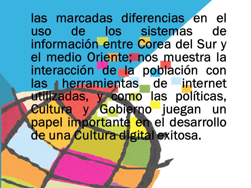 las marcadas diferencias en el uso de los sistemas de información entre Corea del Sur y el medio Oriente; nos muestra la interacción de la población con las herramientas de internet utilizadas, y como las políticas, Cultura y Gobierno juegan un papel importante en el desarrollo de una Cultura digital exitosa.