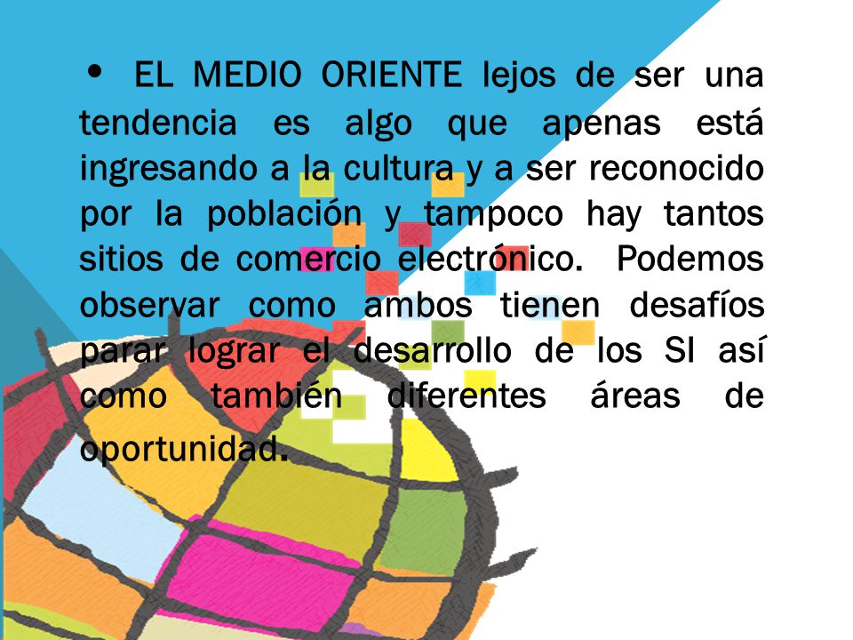• EL MEDIO ORIENTE lejos de ser una tendencia es algo que apenas está ingresando a la cultura y a ser reconocido por la población y tampoco hay tantos sitios de comercio electrónico. Podemos observar como ambos tienen desafíos parar lograr el desarrollo de los SI así como también diferentes áreas de oportunidad.