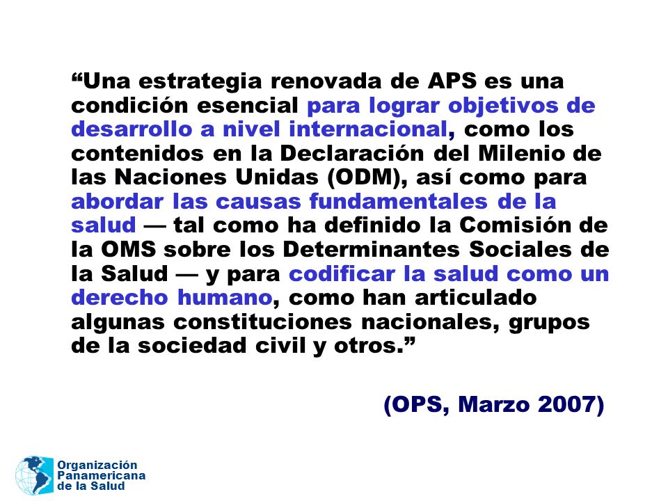 Una estrategia renovada de APS es una condición esencial para lograr objetivos de desarrollo a nivel internacional, como los contenidos en la Declaración del Milenio de las Naciones Unidas (ODM), así como para abordar las causas fundamentales de la salud — tal como ha definido la Comisión de la OMS sobre los Determinantes Sociales de la Salud — y para codificar la salud como un derecho humano, como han articulado algunas constituciones nacionales, grupos de la sociedad civil y otros.