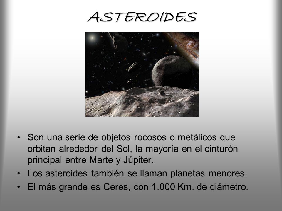 ASTEROIDES Son una serie de objetos rocosos o metálicos que orbitan alrededor del Sol, la mayoría en el cinturón principal entre Marte y Júpiter.