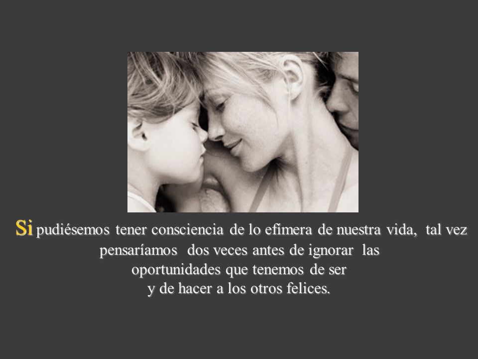 Si pudiésemos tener consciencia de lo efímera de nuestra vida, tal vez pensaríamos dos veces antes de ignorar las oportunidades que tenemos de ser y de hacer a los otros felices.