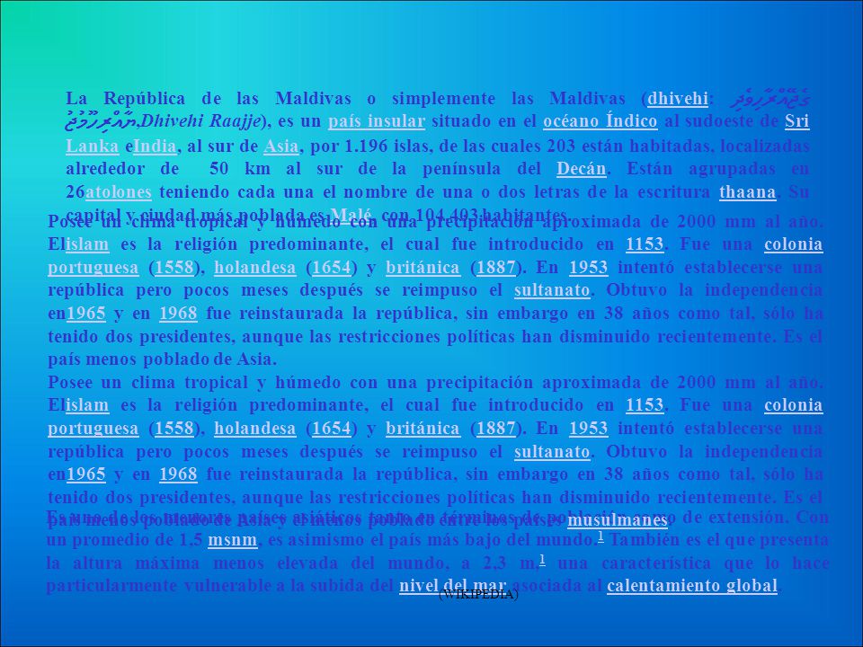 La República de las Maldivas o simplemente las Maldivas (dhivehi: ދިވެހިރާއްޖޭގެ ޖުމުހޫރިއްޔާ,Dhivehi Raajje), es un país insular situado en el océano Índico al sudoeste de Sri Lanka eIndia, al sur de Asia, por islas, de las cuales 203 están habitadas, localizadas alrededor de 50 km al sur de la península del Decán. Están agrupadas en 26atolones teniendo cada una el nombre de una o dos letras de la escritura thaana. Su capital y ciudad más poblada es Malé, con habitantes.