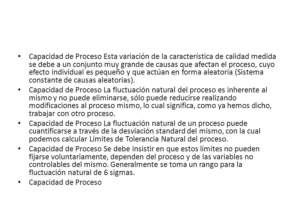 Capacidad de Proceso Esta variación de la característica de calidad medida se debe a un conjunto muy grande de causas que afectan el proceso, cuyo efecto individual es pequeño y que actúan en forma aleatoria (Sistema constante de causas aleatorias).