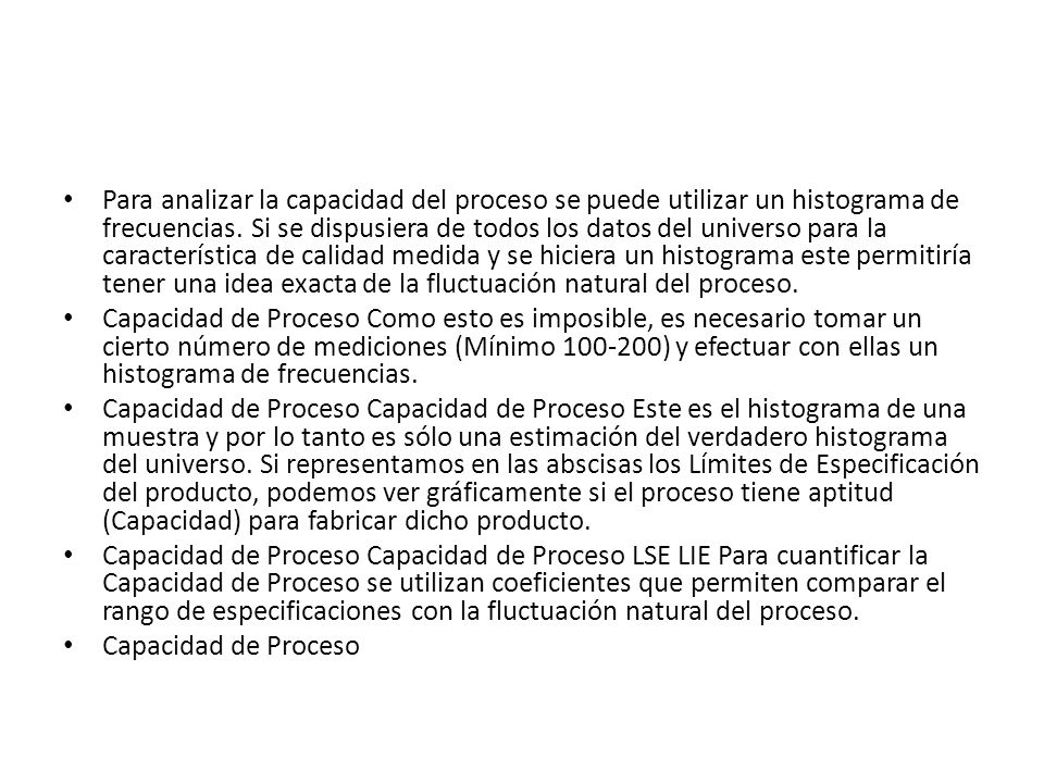Para analizar la capacidad del proceso se puede utilizar un histograma de frecuencias. Si se dispusiera de todos los datos del universo para la característica de calidad medida y se hiciera un histograma este permitiría tener una idea exacta de la fluctuación natural del proceso.