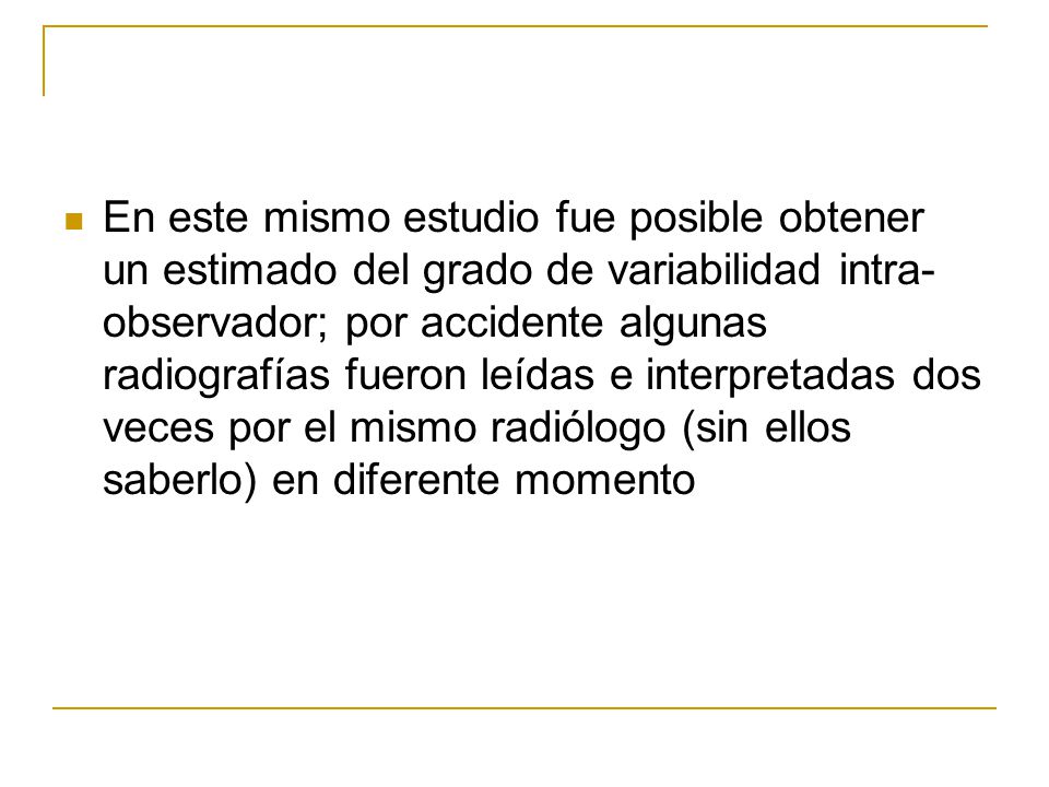 En este mismo estudio fue posible obtener un estimado del grado de variabilidad intra-observador; por accidente algunas radiografías fueron leídas e interpretadas dos veces por el mismo radiólogo (sin ellos saberlo) en diferente momento