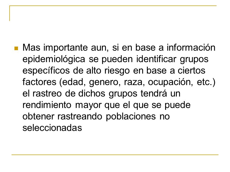 Mas importante aun, si en base a información epidemiológica se pueden identificar grupos específicos de alto riesgo en base a ciertos factores (edad, genero, raza, ocupación, etc.) el rastreo de dichos grupos tendrá un rendimiento mayor que el que se puede obtener rastreando poblaciones no seleccionadas