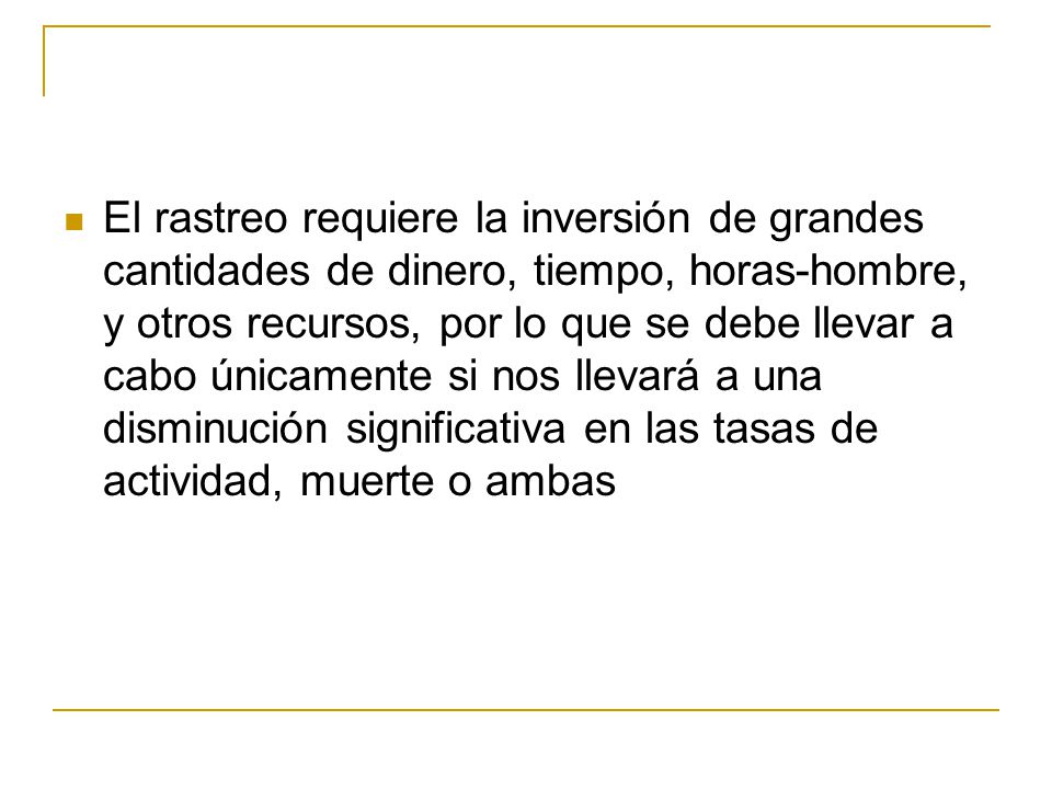 El rastreo requiere la inversión de grandes cantidades de dinero, tiempo, horas-hombre, y otros recursos, por lo que se debe llevar a cabo únicamente si nos llevará a una disminución significativa en las tasas de actividad, muerte o ambas