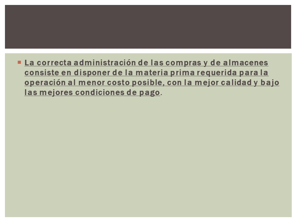 La correcta administración de las compras y de almacenes consiste en disponer de la materia prima requerida para la operación al menor costo posible, con la mejor calidad y bajo las mejores condiciones de pago.