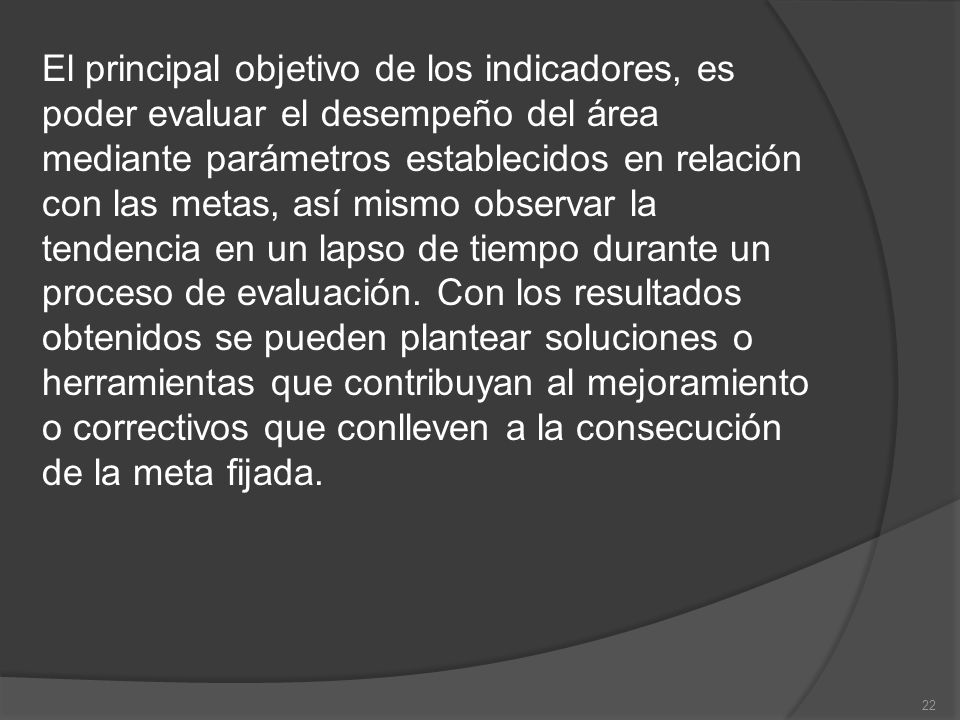 El principal objetivo de los indicadores, es poder evaluar el desempeño del área mediante parámetros establecidos en relación con las metas, así mismo observar la tendencia en un lapso de tiempo durante un proceso de evaluación.