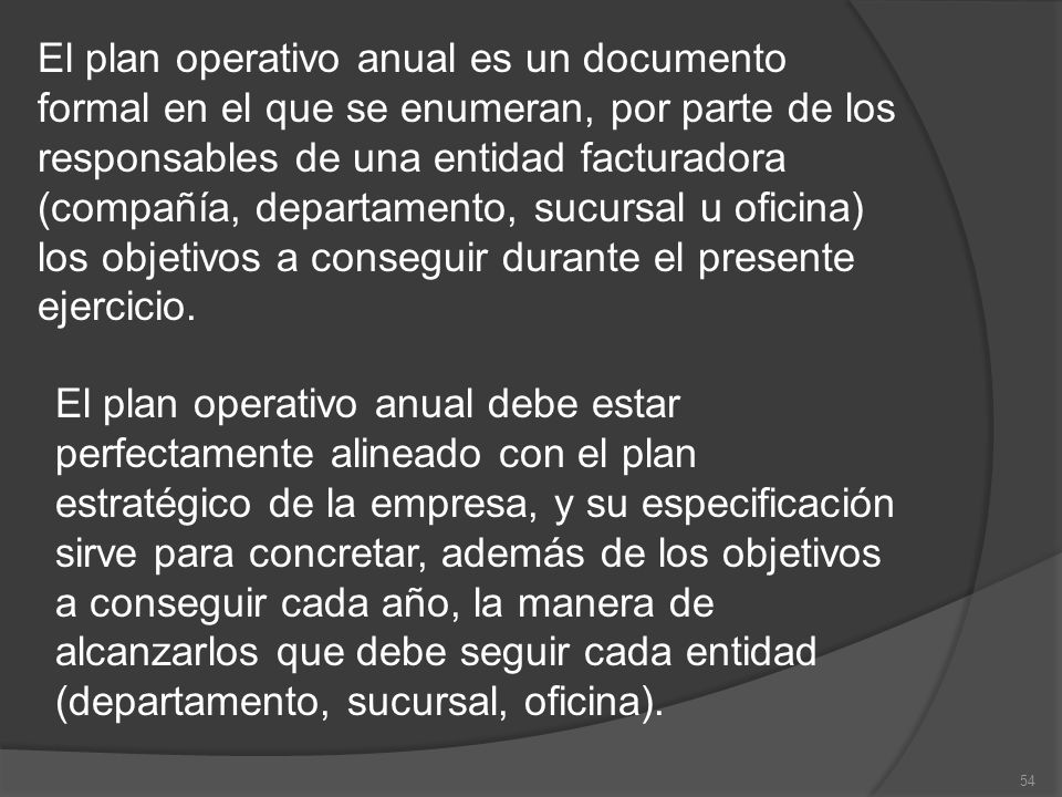 El plan operativo anual es un documento formal en el que se enumeran, por parte de los responsables de una entidad facturadora (compañía, departamento, sucursal u oficina) los objetivos a conseguir durante el presente ejercicio.