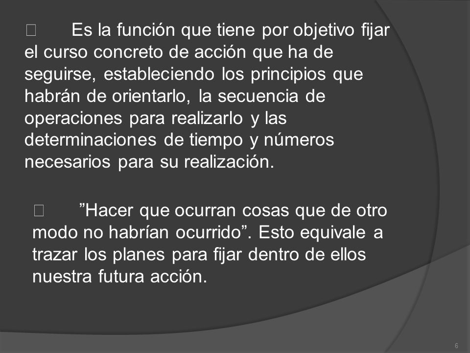  Es la función que tiene por objetivo fijar el curso concreto de acción que ha de seguirse, estableciendo los principios que habrán de orientarlo, la secuencia de operaciones para realizarlo y las determinaciones de tiempo y números necesarios para su realización.