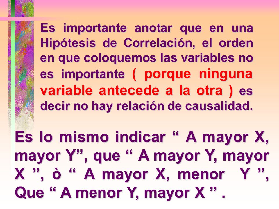 Es importante anotar que en una Hipótesis de Correlación, el orden en que coloquemos las variables no es importante ( porque ninguna variable antecede a la otra ) es decir no hay relación de causalidad.