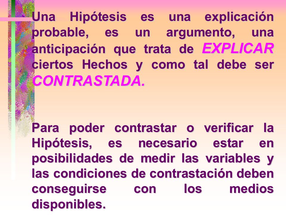 Una Hipótesis es una explicación probable, es un argumento, una anticipación que trata de EXPLICAR ciertos Hechos y como tal debe ser CONTRASTADA.