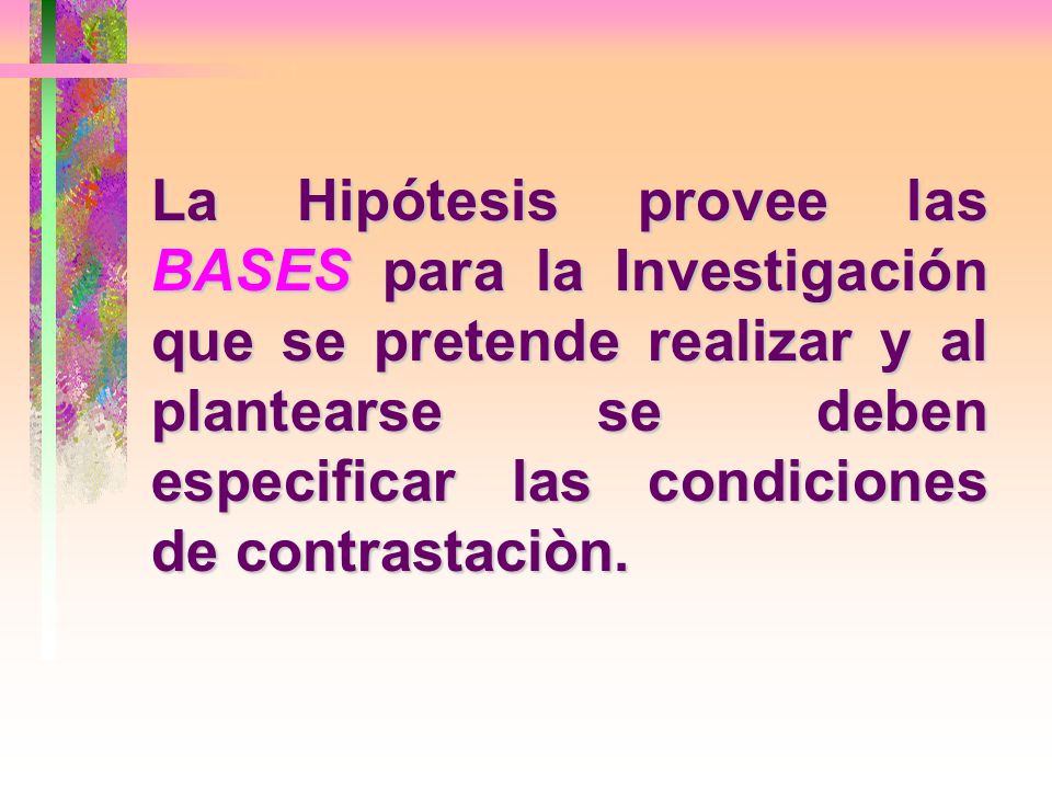 La Hipótesis provee las BASES para la Investigación que se pretende realizar y al plantearse se deben especificar las condiciones de contrastaciòn.