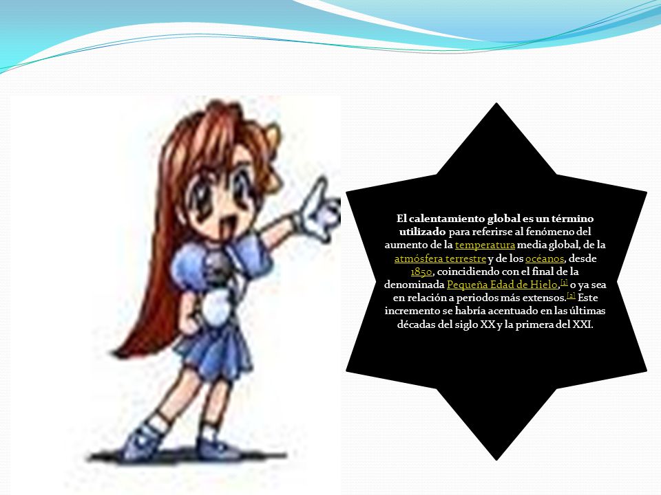 El calentamiento global es un término utilizado para referirse al fenómeno del aumento de la temperatura media global, de la atmósfera terrestre y de los océanos, desde 1850, coincidiendo con el final de la denominada Pequeña Edad de Hielo,[1] o ya sea en relación a periodos más extensos.[2] Este incremento se habría acentuado en las últimas décadas del siglo XX y la primera del XXI.