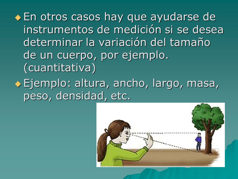 En otros casos hay que ayudarse de instrumentos de medición si se desea determinar la variación del tamaño de un cuerpo, por ejemplo. (cuantitativa)
