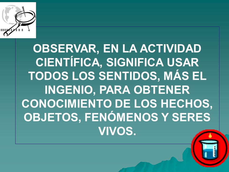 OBSERVAR, EN LA ACTIVIDAD CIENTÍFICA, SIGNIFICA USAR TODOS LOS SENTIDOS, MÁS EL INGENIO, PARA OBTENER CONOCIMIENTO DE LOS HECHOS, OBJETOS, FENÓMENOS Y SERES VIVOS.