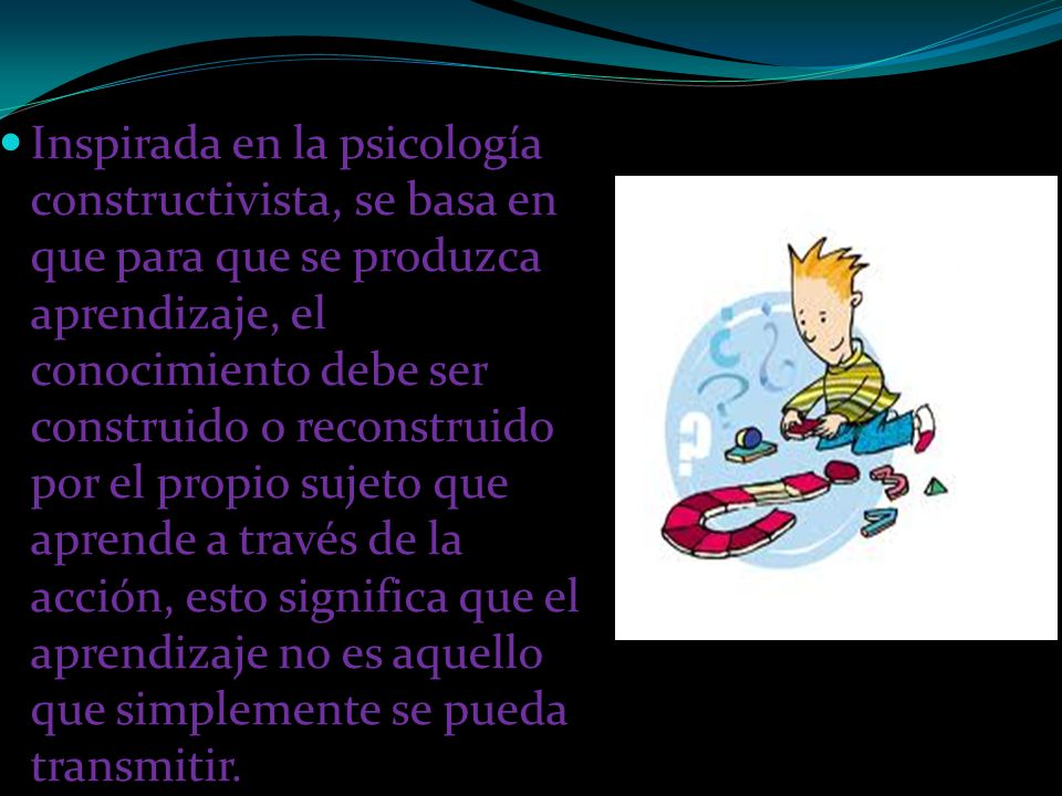 Inspirada en la psicología constructivista, se basa en que para que se produzca aprendizaje, el conocimiento debe ser construido o reconstruido por el propio sujeto que aprende a través de la acción, esto significa que el aprendizaje no es aquello que simplemente se pueda transmitir.