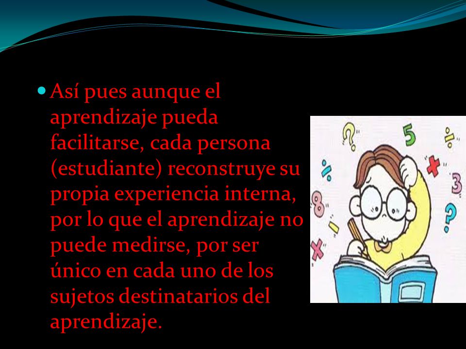 Así pues aunque el aprendizaje pueda facilitarse, cada persona (estudiante) reconstruye su propia experiencia interna, por lo que el aprendizaje no puede medirse, por ser único en cada uno de los sujetos destinatarios del aprendizaje.