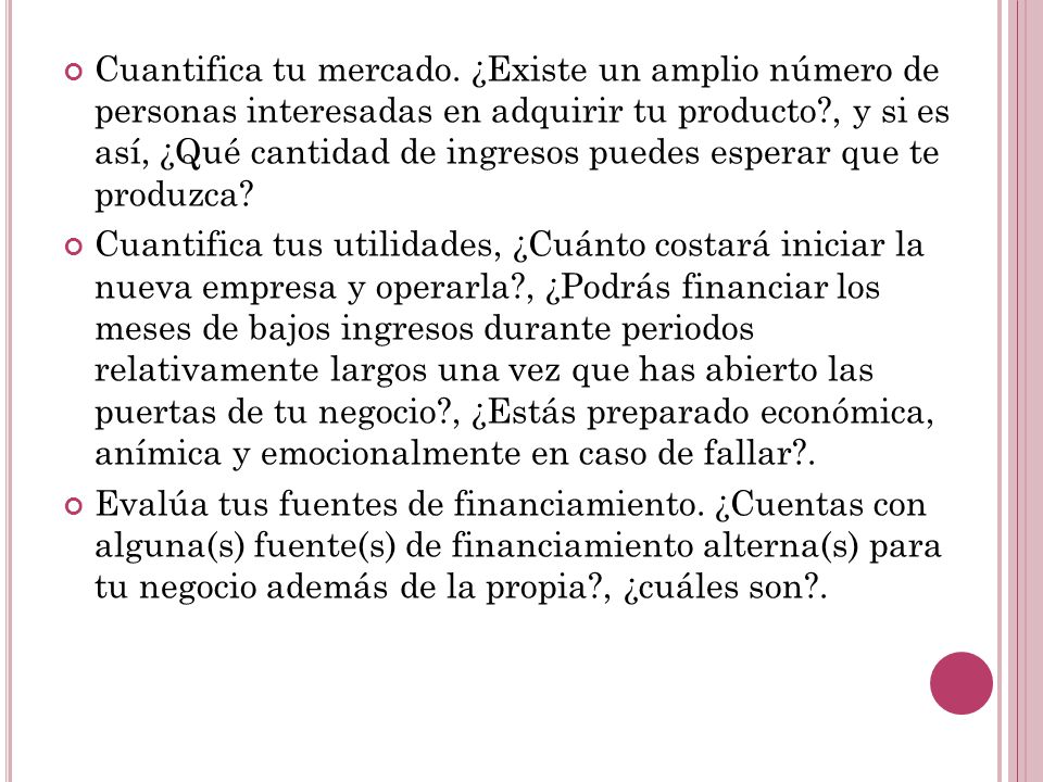 Cuantifica tu mercado. ¿Existe un amplio número de personas interesadas en adquirir tu producto , y si es así, ¿Qué cantidad de ingresos puedes esperar que te produzca