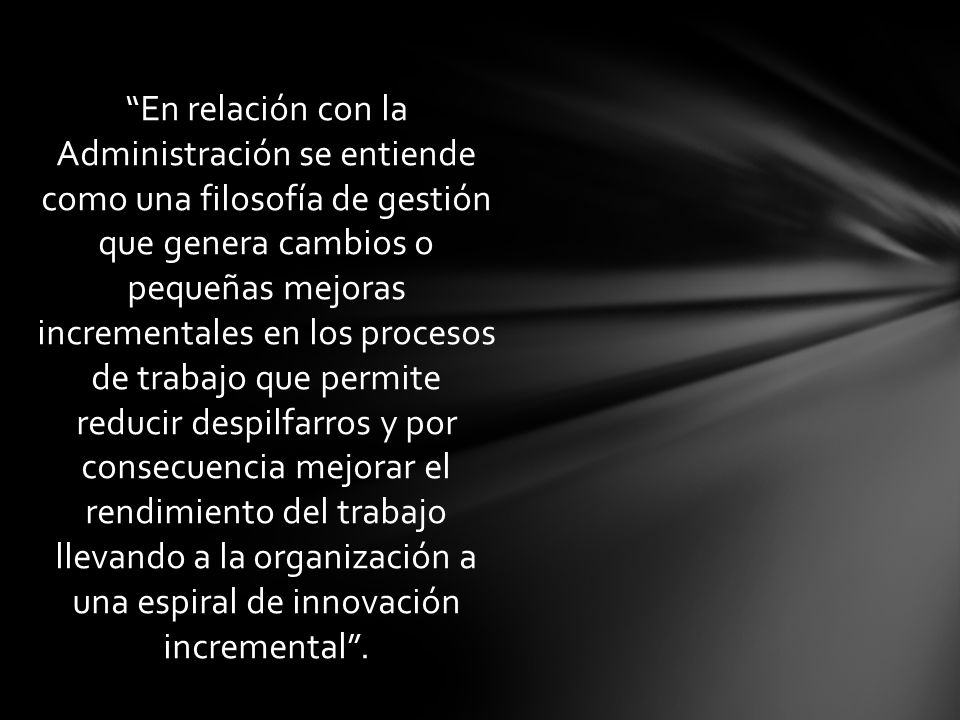 En relación con la Administración se entiende como una filosofía de gestión que genera cambios o pequeñas mejoras incrementales en los procesos de trabajo que permite reducir despilfarros y por consecuencia mejorar el rendimiento del trabajo llevando a la organización a una espiral de innovación incremental .